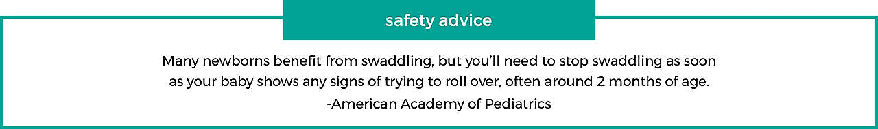 safety advice Many newborns benefit from swaddling, but you'll need to stop swaddling as soon as your baby shows any signs of trying t roll over, often around 2 months of age.