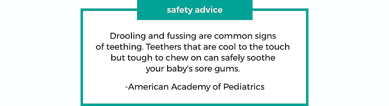 safety advice Drooling and fussing are common signs of teething. Teethers that are cool to the touch but tough to chew on can safely soothe your baby's sore gums