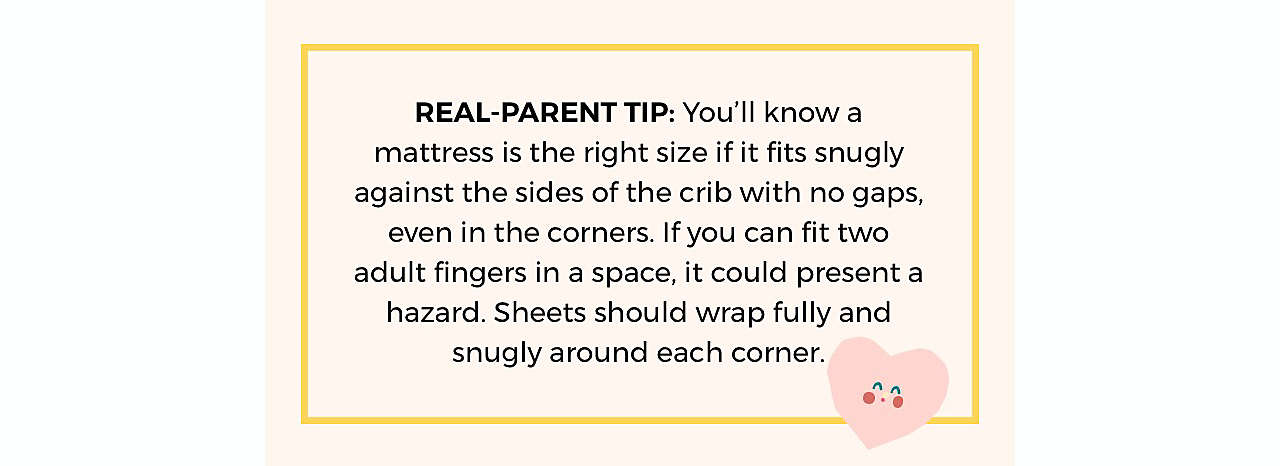 REAL-PARENT TIP: You’ll know a mattress is the right size if it fits snugly against the sides of the crib with no gaps, even in the corners. If you can fit two adult fingers in a space, it could present a hazard. Sheets should wrap fully and snugly around each corner.