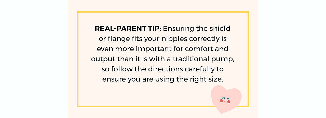 REAL-PARENT TIP: Ensuring the shield or flange fits your nipples correctly is even more important for comfort and output than it is with a traditional pump, so follow the directions carefully to ensure you are using the right size.