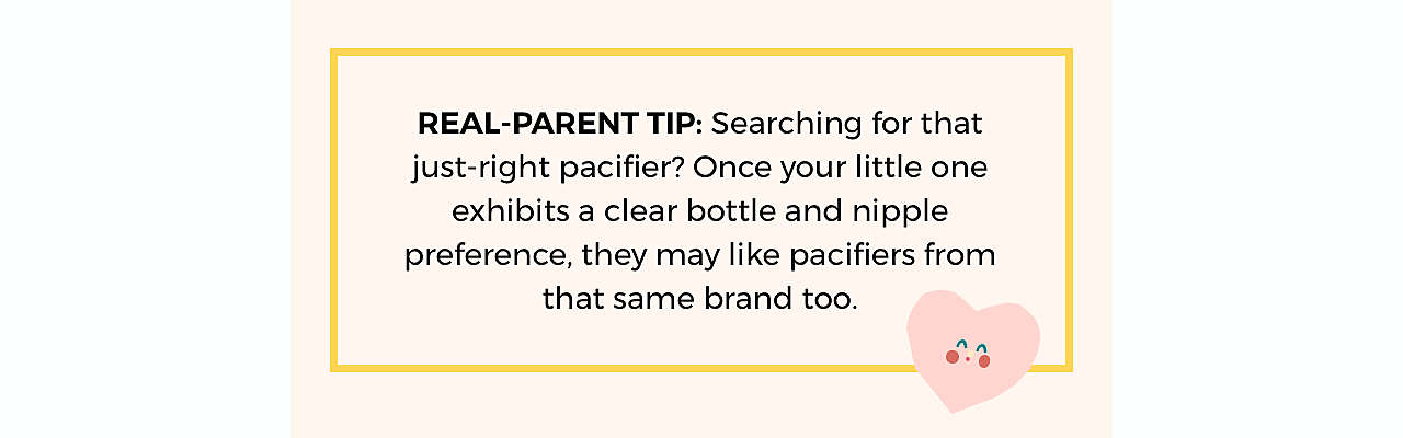 REAL-PARENT TIP: Searching for that just-right  pacifier? Once your little one exhibits a clear  bottle and nipple preference, they may like  pacifiers from that same brand too.
