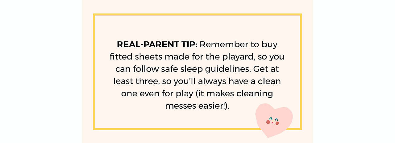 REAL-PARENT TIP: Remember to buy fitted  sheets made for the playard, so you can follow  safe sleep guidelines. Get at least three, so you’ll  always have a clean one even for play (it makes  cleaning messes easier!).