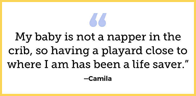 “My baby is not a napper in the crib, so having a  playard close to where I am has been a life saver”  —Camila