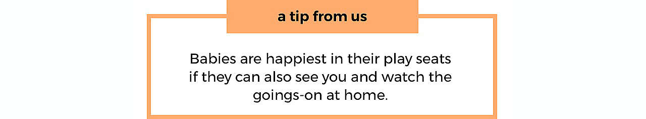 a tip from us Babies are happiest in their play seats if they can also see you and watch the goings-on at home.