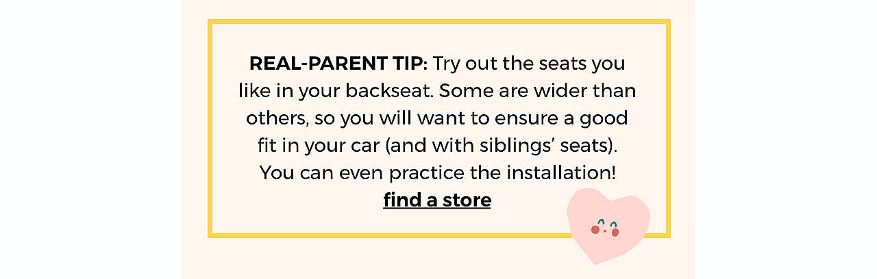REAL-PARENT TIP: Try out the seats you like in  your backseat. Some are wider than others, so  you will want to ensure a good fit in your car (and  with siblings’ seats). You can even practice the  installation! find a store >