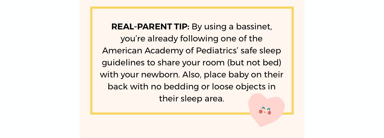 REAL-PARENT TIP: By using a bassinet,  you’re already following one of the  American Academy of Pediatrics’ safe  sleep guidelines to share your room (but  not bed) with your newborn. Also, place  baby on their back with no bedding or  loose objects in their sleep area.