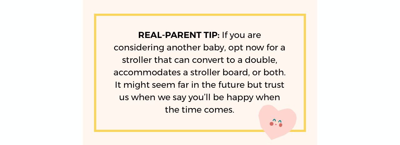 REAL-PARENT TIP: If you are considering another baby, opt now for a stroller that can  convert to a double, accommodates a stroller board, or both. It might seem far in the  future but trust us when we say you’ll be happy when the time comes.